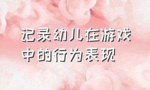 记录幼儿在游戏中的行为表现（记录幼儿在游戏中的行为表现有哪些）