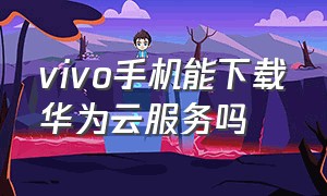 vivo手机能下载华为云服务吗（vivo手机能下载华为云服务吗怎么下载）