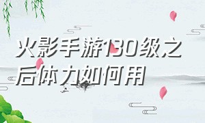 火影手游130级之后体力如何用