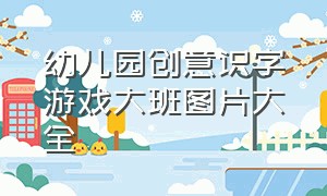 幼儿园创意识字游戏大班图片大全（幼儿园创意识字游戏大班图片大全简单）