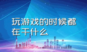 玩游戏的时候都在干什么（感觉玩游戏没意思又不知道干什么）