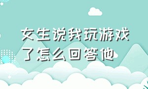 女生说我玩游戏了怎么回答他（女生说玩游戏我不玩该怎么回复）