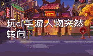 玩cf手游人物突然转向（cf手游人物为什么会原地转圈）