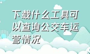 下载什么工具可以查询公交车运营情况（下载什么软件才能查到公交时刻表）