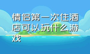 情侣第一次住酒店可以玩什么游戏（跟对象第一次住酒店玩什么游戏）