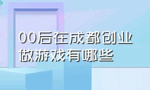 00后在成都创业做游戏有哪些（00后在成都创业做游戏有哪些公司）