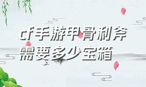 cf手游甲骨利斧需要多少宝箱（cf手游甲骨利斧宝箱爆率）