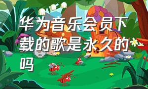 华为音乐会员下载的歌是永久的吗