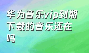 华为音乐vip到期下载的音乐还在吗