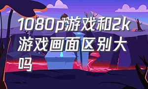 1080p游戏和2k游戏画面区别大吗