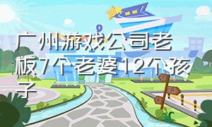 广州游戏公司老板7个老婆12个孩子