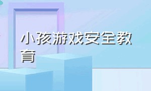 小孩游戏安全教育（小孩游戏安全教育视频）