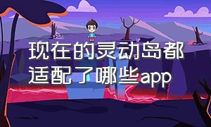 现在的灵动岛都适配了哪些app（最新灵动岛适配app都有啥）