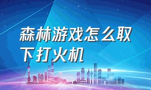 森林游戏怎么取下打火机（游戏森林打火机没油了怎么办）