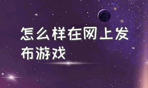 怎么样在网上发布游戏（怎么样在网上发布文章）