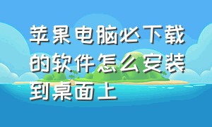 苹果电脑必下载的软件怎么安装到桌面上（苹果电脑网页下载的软件怎么安装）