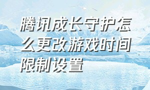 腾讯成长守护怎么更改游戏时间限制设置（腾讯成长守护怎么更改游戏时间限制设置方法）