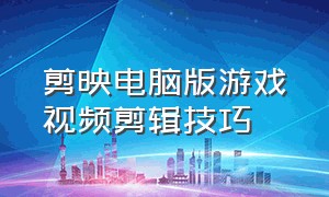 剪映电脑版游戏视频剪辑技巧