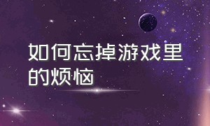 如何忘掉游戏里的烦恼（想忘掉一个游戏的最好办法）