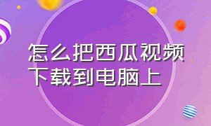 怎么把西瓜视频下载到电脑上