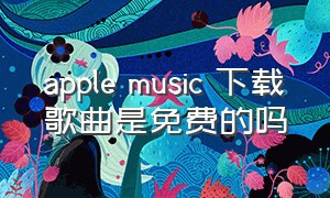 apple music 下载歌曲是免费的吗