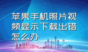 苹果手机照片视频显示下载出错怎么办（苹果手机照片为什么显示下载出错）