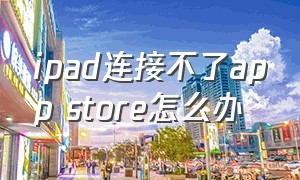 ipad连接不了app store怎么办（ipad无法连接app store怎么解决）