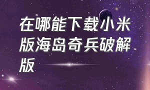 在哪能下载小米版海岛奇兵破解版（在哪能下载小米版海岛奇兵破解版安装）