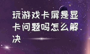 玩游戏卡屏是显卡问题吗怎么解决