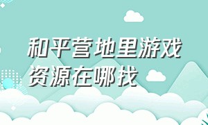 和平营地里游戏资源在哪找（和平营地的游戏工具在哪里开启）