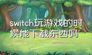 switch玩游戏的时候能下载东西吗（switch下载的时候可以玩游戏吗）