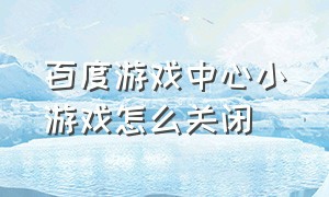 百度游戏中心小游戏怎么关闭（百度游戏 小游戏）