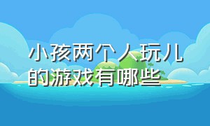 小孩两个人玩儿的游戏有哪些（适合和小孩一起玩的游戏两个人）