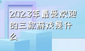 2023年最受欢迎的三款游戏是什么（2024年最火的五款游戏排行榜）