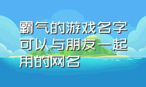 霸气的游戏名字可以与朋友一起用的网名（好听霸气游戏网名大全）