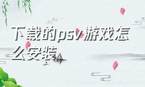 下载的psv游戏怎么安装（psv下载游戏安装包在哪删）