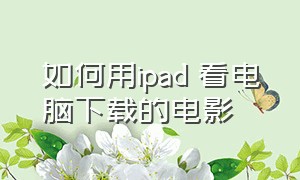 如何用ipad 看电脑下载的电影（如何用ipad 看电脑下载的电影文件）