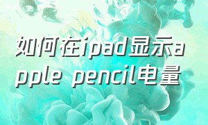 如何在ipad显示apple pencil电量（ipadpencil电量显示怎么设置）