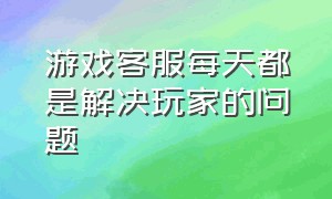 游戏客服每天都是解决玩家的问题