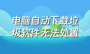 电脑自动下载垃圾软件无法处置