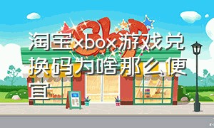 淘宝xbox游戏兑换码为啥那么便宜（xbox游戏兑换码哪里买靠谱）