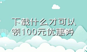 下载什么才可以领100元优惠券（下载什么才可以领100元优惠券视频）