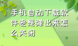 手机自动下载软件老是弹出来怎么关闭（手机总是自动下载软件怎么关闭）