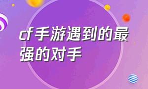 cf手游遇到的最强的对手（cf手游个人战谁都打不过）