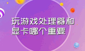 玩游戏处理器和显卡哪个重要