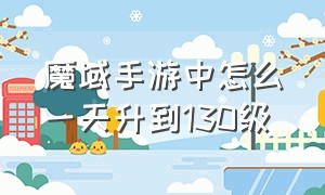 魔域手游中怎么一天升到130级（魔域手游如何一天升到130）