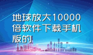 地球放大10000倍软件下载手机版的（地球放大一万倍的软件下载）