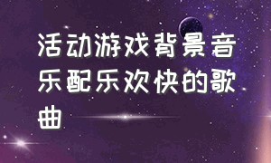 活动游戏背景音乐配乐欢快的歌曲（团队游戏的背景音乐名字）