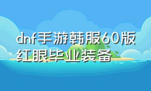 dnf手游韩服60版红眼毕业装备（dnf手游韩服红眼60级装备搭配）