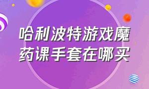 哈利波特游戏魔药课手套在哪买（哈利波特手游魔药课教室在哪里）